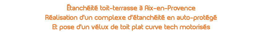 Étanchéité toit-terrasse à Aix-en-Provence Réalisation d'un complexe d'étanchéité en auto-protégé Et pose d'un vélux de toit plat curve tech motorisés 