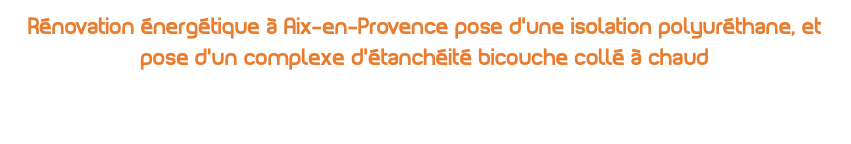 Rénovation énergétique à Aix-en-Provence pose d’une isolation polyuréthane, et pose d’un complexe d’étanchéité bicouche collé à chaud