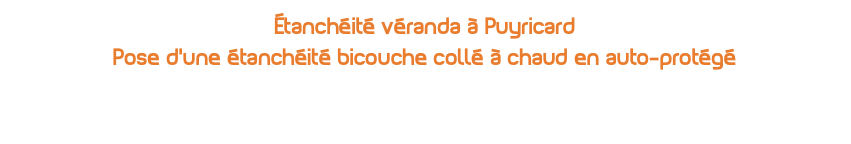 Étanchéité véranda à Puyricard Pose d'une étanchéité bicouche collé à chaud en auto-protégé