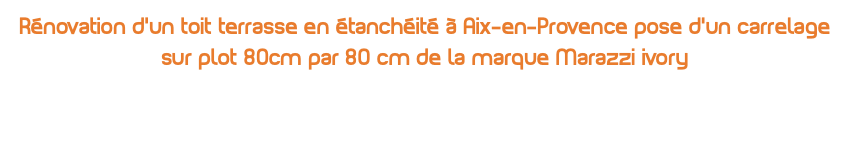 Rénovation d’un toit terrasse en étanchéité à Aix-en-Provence pose d’un carrelage sur plot 80cm par 80 cm de la marque Marazzi ivory 