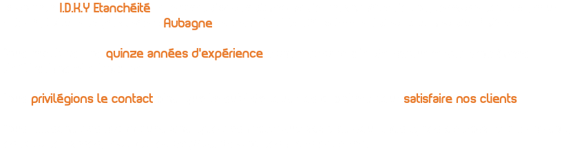La société I.D.K.Y Etanchéité, intervient dans le domaine de l’étanchéité de toit, terrasse, toit plat, mur enterré, toiture végétalisée à Aubagne, et dans tout le département des Bouches-du-Rhône. Nous mettons nos quinze années d’expérience à votre service afin de résoudre vos problèmes d’infiltrations et d’isolation. Nous privilégions le contact ainsi que le suivi de tous nos chantiers pour satisfaire nos clients. Nous utilisons des techniques ainsi que des matériaux adaptés pour tous types de travaux que ce soit, les toits-terrasses, les toitures végétalisées ou les murs enterrés.