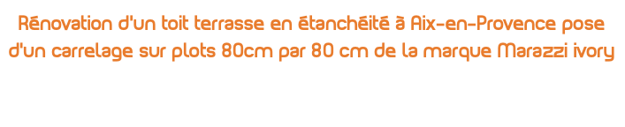 Rénovation d’un toit terrasse en étanchéité à Aix-en-Provence pose d’un carrelage sur plots 80cm par 80 cm de la marque Marazzi ivory 